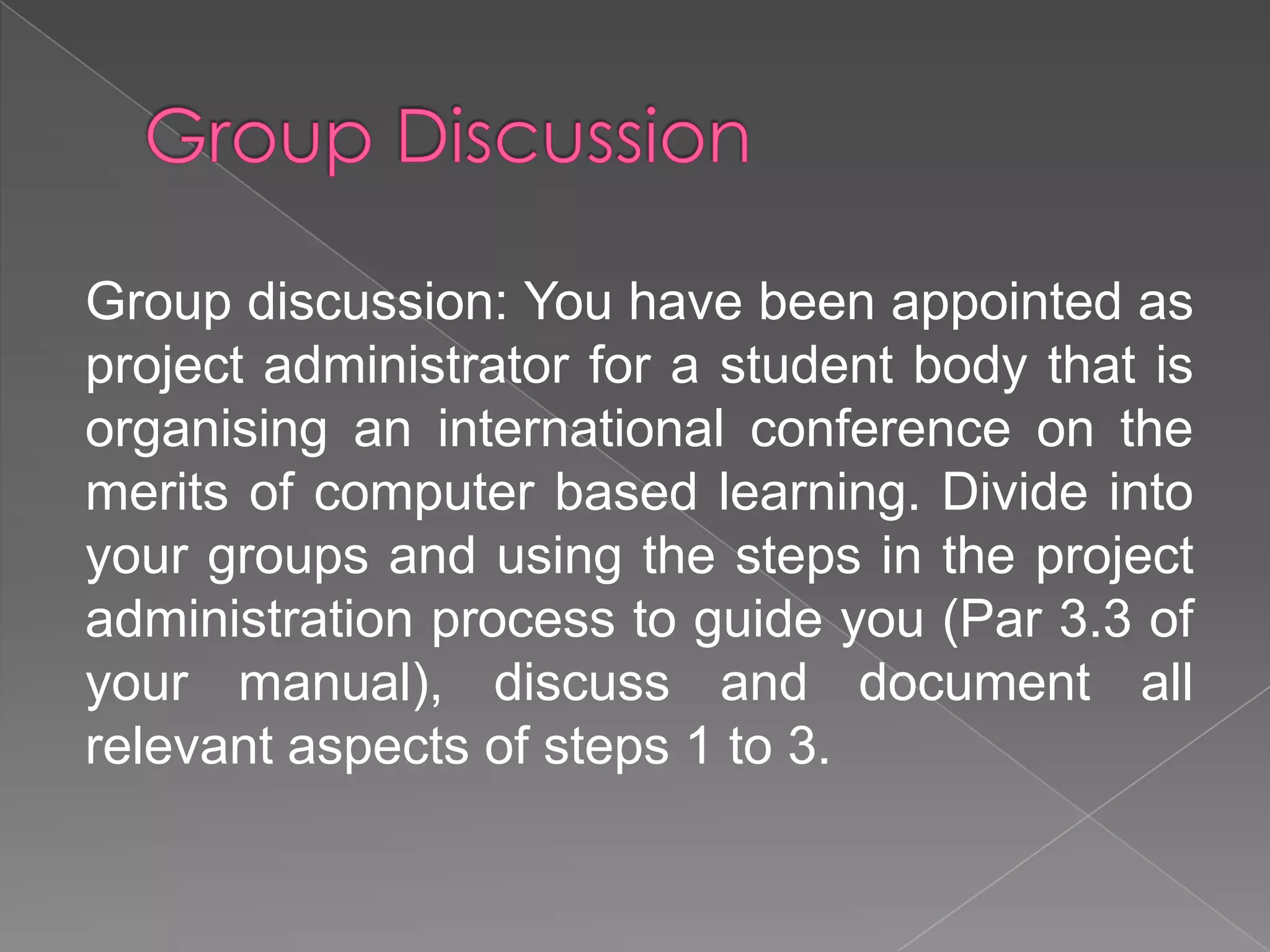 Group discussion: You have been appointed as
project administrator for a student body that is
organising an international conference on the
merits of computer based learning. Divide into
your groups and using the steps in the project
administration process to guide you (Par 3.3 of
your manual), discuss and document all
relevant aspects of steps 1 to 3.
 