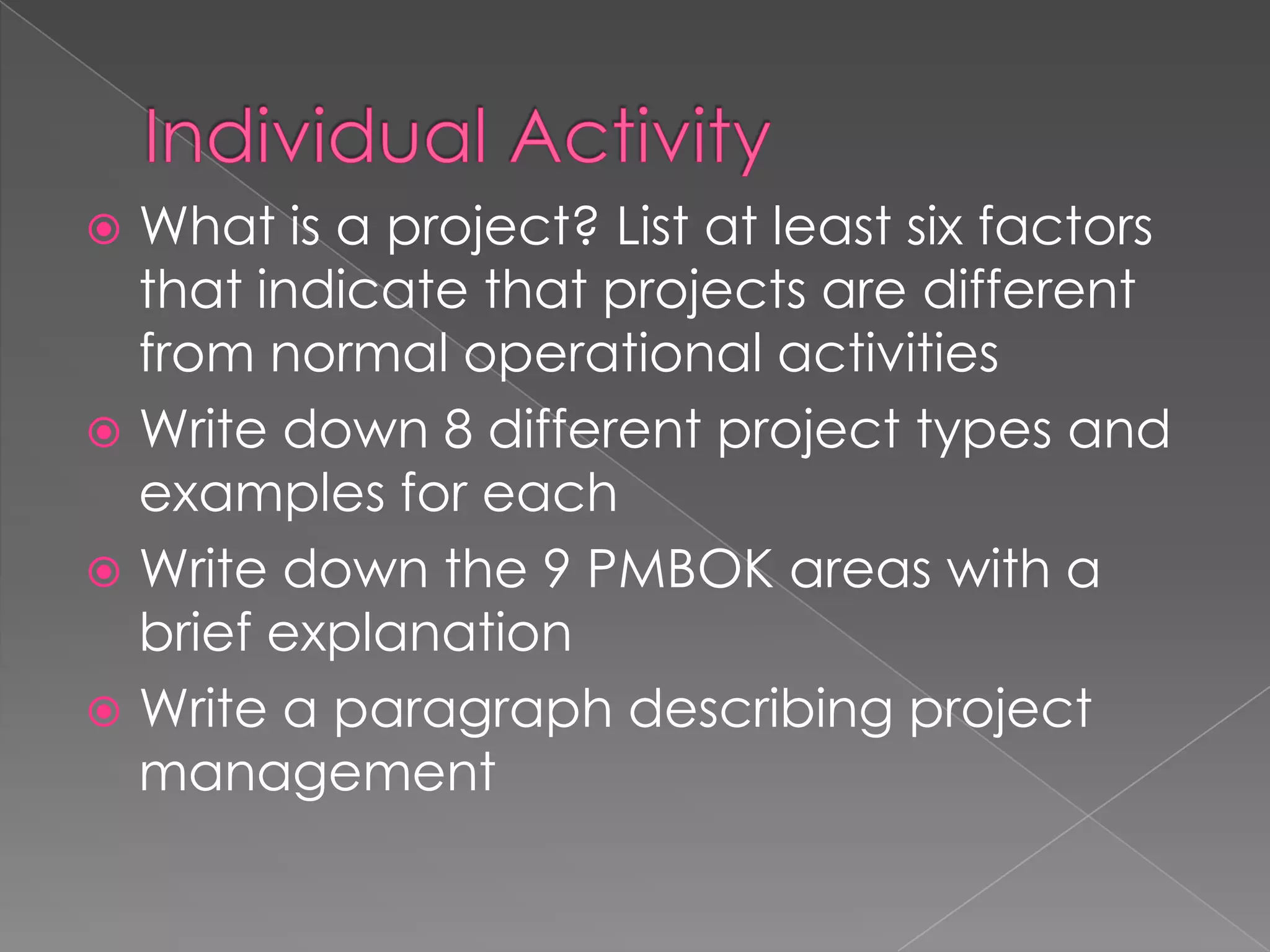  What is a project? List at least six factors
  that indicate that projects are different
  from normal operational activities
 Write down 8 different project types and
  examples for each
 Write down the 9 PMBOK areas with a
  brief explanation
 Write a paragraph describing project
  management
 