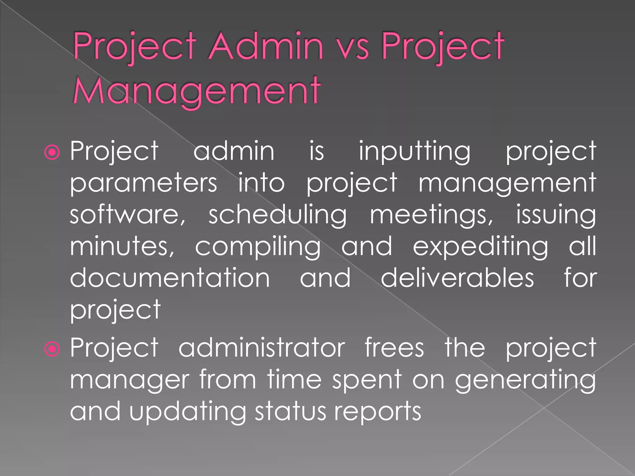  Project admin is inputting project
  parameters into project management
  software, scheduling meetings, issuing
  minutes, compiling and expediting all
  documentation and deliverables for
  project
 Project administrator frees the project
  manager from time spent on generating
  and updating status reports
 