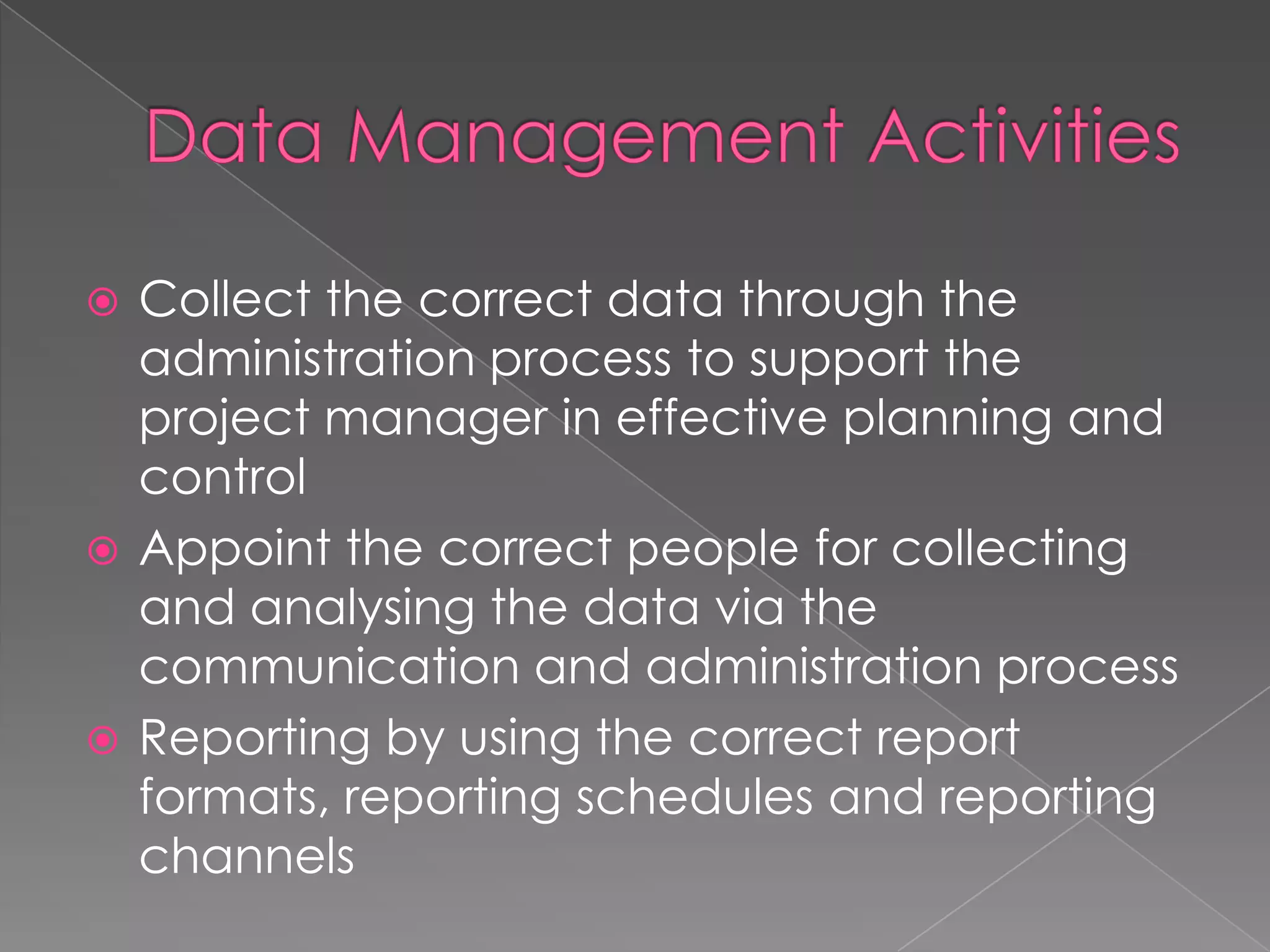  Collect the correct data through the
  administration process to support the
  project manager in effective planning and
  control
 Appoint the correct people for collecting
  and analysing the data via the
  communication and administration process
 Reporting by using the correct report
  formats, reporting schedules and reporting
  channels
 