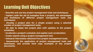 Learning Unit Objectives
  Describe and use key project management tools and techniques;
  Explain (with the aid of examples from a project), the advantages
and limitations of different project management tools and
techniques;
   Develop a project plan for a simple project using a selected
number of project management tools;
   Be able to adapt the project plan with updates to the project
schedules;
  Accelerate a project’s schedule and explain such acceleration;
  Create reports using a project management tool;
  Interpret information obtained from project management tools;
   Demonstrate the application of project management tools and
techniques, and provide hard copy examples of key project
documents.
 