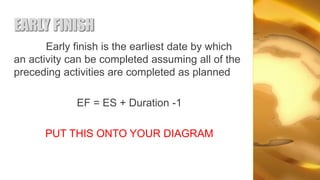 EARLY FINISH
       Early finish is the earliest date by which
an activity can be completed assuming all of the
preceding activities are completed as planned

             EF = ES + Duration -1

      PUT THIS ONTO YOUR DIAGRAM
 