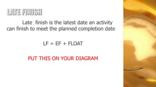 LATE FINISH
       Late finish is the latest date an activity
can finish to meet the planned completion date

                LF = EF + FLOAT

         PUT THIS ON YOUR DIAGRAM
 