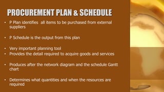 PROCUREMENT PLAN & SCHEDULE
• P Plan identifies all items to be purchased from external
  suppliers

• P Schedule is the output from this plan

• Very important planning tool
• Provides the detail required to acquire goods and services

• Produces after the network diagram and the schedule Gantt
  chart

• Determines what quantities and when the resources are
  required
 
