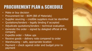PROCUREMENT PLAN & SCHEDULE
•   Make or buy decision
•   Procurement list – BOM (Bill of Materials)
•   Supplier sourcing – credible suppliers must be identified
•   Quotations/tenders – legally binding if accepted
•   Adjudicate quotations/tenders – technical evaluation
•   Generate the order – signed by delegted official of the
    company
•   Expedite order – follow ups
•   Receive goods – delivery note compared to order
•   Warehousing – safe, appropriate location
•   Payment – check against order and budget prior to
    payment
 