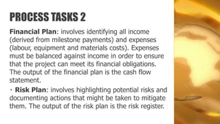 PROCESS TASKS 2
Financial Plan: involves identifying all income
(derived from milestone payments) and expenses
(labour, equipment and materials costs). Expenses
must be balanced against income in order to ensure
that the project can meet its financial obligations.
The output of the financial plan is the cash flow
statement.
  Risk Plan: involves highlighting potential risks and
documenting actions that might be taken to mitigate
them. The output of the risk plan is the risk register.
 