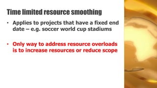 Time limited resource smoothing
• Applies to projects that have a fixed end
  date – e.g. soccer world cup stadiums

• Only way to address resource overloads
  is to increase resources or reduce scope
 