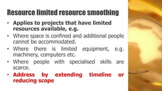 Resource limited resource smoothing
• Applies to projects that have limited
  resources available, e.g.
• Where space is confined and additional people
  cannot be accommodated.
• Where there is limited equipment, e.g.
  machinery, computers etc.
• Where people with specialised skills are
  scarce.
• Address by extending timeline or
  reducing scope
 
