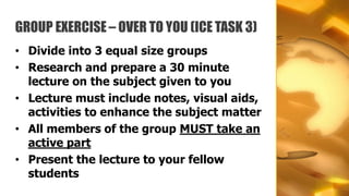 GROUP EXERCISE – OVER TO YOU (ICE TASK 3)
• Divide into 3 equal size groups
• Research and prepare a 30 minute
  lecture on the subject given to you
• Lecture must include notes, visual aids,
  activities to enhance the subject matter
• All members of the group MUST take an
  active part
• Present the lecture to your fellow
  students
 