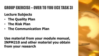 GROUP EXERCISE – OVER TO YOU (ICE TASK 3)
Lecture Subjects
• The Quality Plan
• The Risk Plan
• The Communication Plan

Use material from your module manual,
INPM210 and other material you obtain
from your research
 
