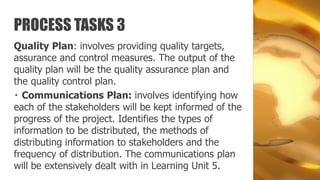 PROCESS TASKS 3
Quality Plan: involves providing quality targets,
assurance and control measures. The output of the
quality plan will be the quality assurance plan and
the quality control plan.
  Communications Plan: involves identifying how
each of the stakeholders will be kept informed of the
progress of the project. Identifies the types of
information to be distributed, the methods of
distributing information to stakeholders and the
frequency of distribution. The communications plan
will be extensively dealt with in Learning Unit 5.
 