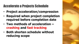 Accelerate a Projects Schedule
• Project acceleration/compression
• Required when project completion
  required before completion date
• Two methods of acceleration –
  crashing and fast tracking
• Both shorten schedule without
  reducing scope
 