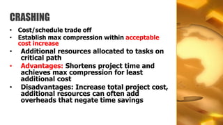 CRASHING
• Cost/schedule trade off
• Establish max compression within acceptable
  cost increase
•   Additional resources allocated to tasks on
    critical path
•   Advantages: Shortens project time and
    achieves max compression for least
    additional cost
•   Disadvantages: Increase total project cost,
    additional resources can often add
    overheads that negate time savings
 
