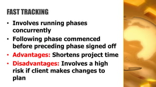 FAST TRACKING
• Involves running phases
  concurrently
• Following phase commenced
  before preceding phase signed off
• Advantages: Shortens project time
• Disadvantages: Involves a high
  risk if client makes changes to
  plan
 