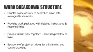WORK BREAKDOWN STRUCTURE
• Enables scope of work to be broken down into
  manageable elements

• Provides work packages with detailed instructions &
  responsibilities

• Groups similar work together – allows logical flow of
  tasks

• Backbone of project as allows for all planning and
  control activities
 