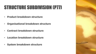 STRUCTURE SUBDIVISION (P77)
• Product breakdown structure

• Organisational breakdown structure

• Contract breakdown structure

• Location breakdown structure

• System breakdown structure
 