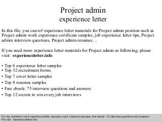 Interview questions and answers – free download/ pdf and ppt file
Project admin
experience letter
In this file, you can ref experience letter materials for Project admin position such as
Project admin work experience certificate samples, job experience letter tips, Project
admin interview questions, Project admin resumes…
If you need more experience letter materials for Project admin as following, please
visit: experienceletter.info
• Top 6 experience letter samples
• Top 32 recruitment forms
• Top 7 cover letter samples
• Top 8 resumes samples
• Free ebook: 75 interview questions and answers
• Top 12 secrets to win every job interviews
For top materials: top 6 experience letter samples, top 8 resumes samples, free ebook: 75 interview questions and answers
Pls visit: experienceletter.info
 