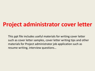 Project administrator cover letter
This ppt file includes useful materials for writing cover letter
such as cover letter samples, cover letter writing tips and other
materials for Project administrator job application such as
resume writing, interview questions…

 