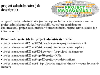 project administrator job 
description 
A typical project administrator job description be included elements such as: 
project administrator duties/responsibilities, project administrator 
qualifications, project administrator work conditions, project administrator job 
information… 
Other useful materials for project administrator career: 
• projectmanagement123.net/32-free-ebooks-for-project-management 
• projectmanagement123.net/64-free-project-management-templates 
• projectmanagement123.net/12-free-tools-for-project-management 
• projectmanagement123.net/top-70-project-KPIs 
• projectmanagement123.net/top-22-project-job-descriptions 
• projectmanagement123.net/111-project-management-interview-questions-and-answers 
 