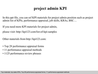project admin KPI 
In this ppt file, you can ref KPI materials for project admin position such as project 
admin list of KPIs, performance appraisal, job skills, KRAs, BSC… 
If you need more KPI materials for project admin, 
please visit: http://kpi123.com/list-of-kpi-samples 
Other materials from http://kpi123.com: 
• Top 28 performance appraisal forms 
• 11 performance appraisal methods 
• 1125 performance review phrases 
Top materials: top sales KPIs, Top 28 performance appraisal forms, 11 performance appraisal methods 
Interview questions and answers – free download/ pdf and ppt file 
 