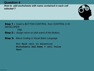 Question 4
How to add worksheets with name contained in each cell
selected ?
Step 1 : Insert a BUTTON CONTROL from CONTROL S IN
DEVELOPER
TAB.
Step 2 : Assign micro on click event of this Button.
Step 3: Macro Coding in Visual Basic Language
For Each cell In Selection
Worksheets.Add.Name = cell.Value
Next
 