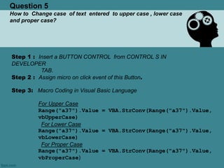 Question 5
How to Change case of text entered to upper case , lower case
and proper case?
Step 1 : Insert a BUTTON CONTROL from CONTROL S IN
DEVELOPER
TAB.
Step 2 : Assign micro on click event of this Button.
Step 3: Macro Coding in Visual Basic Language
For Upper Case
Range("a37").Value = VBA.StrConv(Range("a37").Value,
vbUpperCase)
For Lower Case
Range("a37").Value = VBA.StrConv(Range("a37").Value,
vbLowerCase)
For Proper Case
Range("a37").Value = VBA.StrConv(Range("a37").Value,
vbProperCase)
 