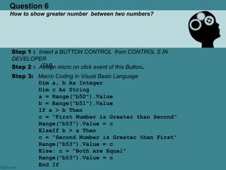Question 6
How to show greater number between two numbers?
Step 1 : Insert a BUTTON CONTROL from CONTROL S IN
DEVELOPER
TAB.Step 2 : Assign micro on click event of this Button.
Step 3: Macro Coding in Visual Basic Language
Dim a, b As Integer
Dim c As String
a = Range("b50").Value
b = Range("b51").Value
If a > b Then
c = "First Number is Greater than Second"
Range("b53").Value = c
ElseIf b > a Then
c = "Second Number is Greater than First"
Range("b53").Value = c
Else: c = "Both are Equal"
Range("b53").Value = c
End If
 