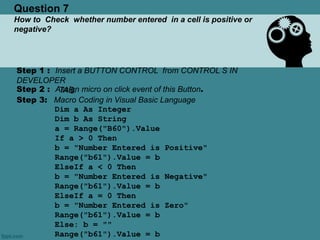 Question 7
How to Check whether number entered in a cell is positive or
negative?
Step 1 : Insert a BUTTON CONTROL from CONTROL S IN
DEVELOPER
TAB.Step 2 : Assign micro on click event of this Button.
Step 3: Macro Coding in Visual Basic Language
Dim a As Integer
Dim b As String
a = Range("B60").Value
If a > 0 Then
b = "Number Entered is Positive"
Range("b61").Value = b
ElseIf a < 0 Then
b = "Number Entered is Negative"
Range("b61").Value = b
ElseIf a = 0 Then
b = "Number Entered is Zero"
Range("b61").Value = b
Else: b = ""
Range("b61").Value = b
 