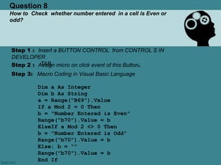 Question 8
How to Check whether number entered in a cell is Even or
odd?
Step 1 : Insert a BUTTON CONTROL from CONTROL S IN
DEVELOPER
TAB.Step 2 : Assign micro on click event of this Button.
Step 3: Macro Coding in Visual Basic Language
Dim a As Integer
Dim b As String
a = Range("B69").Value
If a Mod 2 = 0 Then
b = "Number Entered is Even"
Range("b70").Value = b
ElseIf a Mod 2 <> 0 Then
b = "Number Entered is Odd"
Range("b70").Value = b
Else: b = ""
Range("b70").Value = b
End If
 