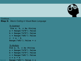 Continue…
Step 3: Macro Coding in Visual Basic Language
To Subtract
Dim a, b, c As String
a = Range("b78").Value
b = Range("b79").Value
c = Range("b81").Value
c = a - b
Range("b81").Value = c
To Multiply
Dim a, b, c As String
a = Range("b78").Value
b = Range("b79").Value
c = Range("b81").Value
c = a * b
Range("b81").Value = c
 