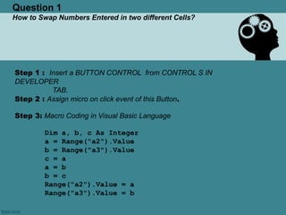 Question 1
How to Swap Numbers Entered in two different Cells?
Step 1 : Insert a BUTTON CONTROL from CONTROL S IN
DEVELOPER
TAB.
Step 2 : Assign micro on click event of this Button.
Step 3: Macro Coding in Visual Basic Language
Dim a, b, c As Integer
a = Range("a2").Value
b = Range("a3").Value
c = a
a = b
b = c
Range("a2").Value = a
Range("a3").Value = b
 