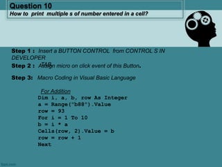 Question 10
How to print multiple s of number entered in a cell?
Step 1 : Insert a BUTTON CONTROL from CONTROL S IN
DEVELOPER
TAB.Step 2 : Assign micro on click event of this Button.
Step 3: Macro Coding in Visual Basic Language
For Addition
Dim i, a, b, row As Integer
a = Range("b88").Value
row = 93
For i = 1 To 10
b = i * a
Cells(row, 2).Value = b
row = row + 1
Next
 