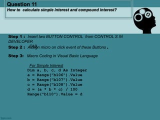 Step 3: Macro Coding in Visual Basic Language
For Simple Interest
Dim a, b, c, d As Integer
a = Range("b106").Value
b = Range("b107").Value
c = Range("b108").Value
d = (a * b * c) / 100
Range("b110").Value = d
Question 11
How to calculate simple interest and compound interest?
Step 2 : Assign micro on click event of these Buttons .
Step 1 : Insert two BUTTON CONTROL from CONTROL S IN
DEVELOPER
TAB.
 