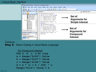 Continue…
Step 3: Macro Coding in Visual Basic Language
For Compound Interest
Dim a, b, c, d As long
a = Range("b106").Value
b = Range("b107").Value
c = Range("b108").Value
d = a * (1 + b / 100) ^ c
Range("b114").Value = d
Set of
Arguments for
Simple Interest
Set of
Arguments for
Compound
Interest
Visual Basic Interface
 