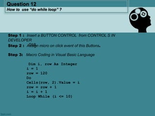 Step 3: Macro Coding in Visual Basic Language
Dim i, row As Integer
i = 1
row = 120
Do
Cells(row, 2).Value = i
row = row + 1
i = i + 1
Loop While (i <= 10)
Question 12
How to use “do while loop” ?
Step 2 : Assign micro on click event of this Buttons.
Step 1 : Insert a BUTTON CONTROL from CONTROL S IN
DEVELOPER
TAB.
 