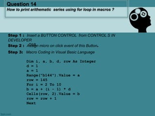Step 3: Macro Coding in Visual Basic Language
Dim i, a, b, d, row As Integer
d = 1
a = 1
Range("b144").Value = a
row = 145
For i = 2 To 10
b = a + (i - 1) * d
Cells(row, 2).Value = b
row = row + 1
Next
Question 14
How to print arithematic series using for loop in macros ?
Step 2 : Assign micro on click event of this Button.
Step 1 : Insert a BUTTON CONTROL from CONTROL S IN
DEVELOPER
TAB.
 