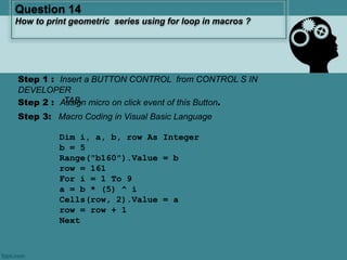 Step 3: Macro Coding in Visual Basic Language
Dim i, a, b, row As Integer
b = 5
Range("b160").Value = b
row = 161
For i = 1 To 9
a = b * (5) ^ i
Cells(row, 2).Value = a
row = row + 1
Next
Question 14
How to print geometric series using for loop in macros ?
Step 1 : Insert a BUTTON CONTROL from CONTROL S IN
DEVELOPER
TAB.Step 2 : Assign micro on click event of this Button.
 