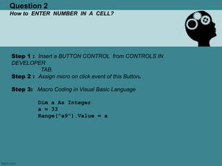 Question 2
How to ENTER NUMBER IN A CELL?
Step 1 : Insert a BUTTON CONTROL from CONTROLS IN
DEVELOPER
TAB.
Step 2 : Assign micro on click event of this Button.
Step 3: Macro Coding in Visual Basic Language
Dim a As Integer
a = 33
Range("a9").Value = a
 