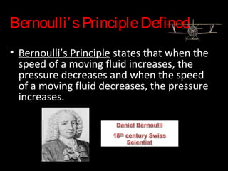 Bernoulli’sPrincipleDefined
• Bernoulli’s Principle states that when the
speed of a moving fluid increases, the
pressure decreases and when the speed
of a moving fluid decreases, the pressure
increases.
 