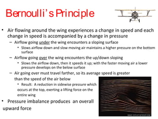Bernoulli’sPrinciple
• Air flowing around the wing experiences a change in speed and each
change in speed is accompanied by a change in pressure
– Airflow going under the wing encounters a sloping surface
• Slows airflow down and slow moving air maintains a higher pressure on the bottom
surface
– Airflow going over the wing encounters the up/down sloping
• Slows the airflow down, then it speeds it up; with the faster moving air a lower
pressure develops on the below surface
– Air going over must travel farther, so its average speed is greater
than the speed of the air below
• Result: A reduction in sidewise pressure which
occurs at the top, exerting a lifting force on the
entire wing
• Pressure imbalance produces an overall
upward force
 