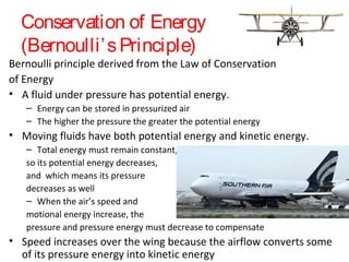 Conservation of Energy
(Bernoulli’sPrinciple)
Bernoulli principle derived from the Law of Conservation
of Energy
• A fluid under pressure has potential energy.
– Energy can be stored in pressurized air
– The higher the pressure the greater the potential energy
• Moving fluids have both potential energy and kinetic energy.
– Total energy must remain constant,
so its potential energy decreases,
and which means its pressure
decreases as well
– When the air’s speed and
motional energy increase, the
pressure and pressure energy must decrease to compensate
• Speed increases over the wing because the airflow converts some
of its pressure energy into kinetic energy
 