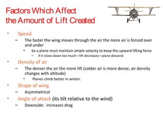 FactorsWhich Affect
theAmount of Lift Created
• Speed
– The faster the wing moves through the air the more air is forced over
and under
• So a plane must maintain ample velocity to keep the upward lifting force
– If it slows down too much—lift decreases—plane descend
• Density of air
– The denser the air the more lift (colder air is more dense; air density
changes with altitude)
• Planes climb better in winter.
• Shape of wing
– Asymmetrical
• Angle of attack (its tilt relative to the wind)
– Downside: increases drag
 