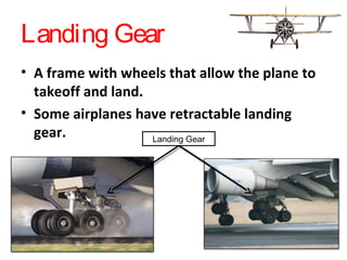 Landing Gear
• A frame with wheels that allow the plane to
takeoff and land.
• Some airplanes have retractable landing
gear. Landing Gear
 