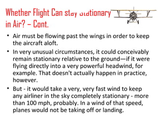 Whether Flight Can stay Stationary
in Air? – Cont.
• Air must be flowing past the wings in order to keep
the aircraft aloft.
• In very unusual circumstances, it could conceivably
remain stationary relative to the ground—if it were
flying directly into a very powerful headwind, for
example. That doesn't actually happen in practice,
however.
• But - it would take a very, very fast wind to keep
any airliner in the sky completely stationary - more
than 100 mph, probably. In a wind of that speed,
planes would not be taking off or landing.
Launch Video
 