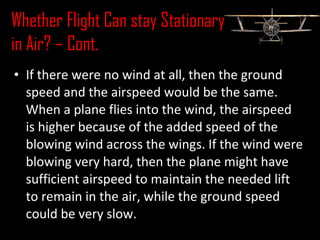 • If there were no wind at all, then the ground
speed and the airspeed would be the same.
When a plane flies into the wind, the airspeed
is higher because of the added speed of the
blowing wind across the wings. If the wind were
blowing very hard, then the plane might have
sufficient airspeed to maintain the needed lift
to remain in the air, while the ground speed
could be very slow.
Whether Flight Can stay Stationary
in Air? – Cont.
 