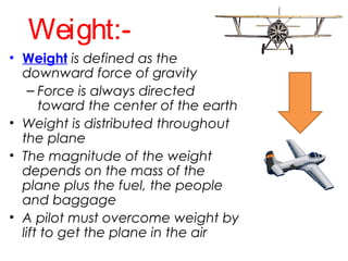 Weight:-
• Weight is defined as the
downward force of gravity
– Force is always directed
toward the center of the earth
• Weight is distributed throughout
the plane
• The magnitude of the weight
depends on the mass of the
plane plus the fuel, the people
and baggage
• A pilot must overcome weight by
lift to get the plane in the air
 