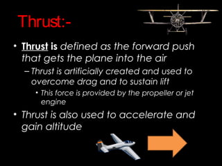 Thrust:-
• Thrust is defined as the forward push
that gets the plane into the air
– Thrust is artificially created and used to
overcome drag and to sustain lift
• This force is provided by the propeller or jet
engine
• Thrust is also used to accelerate and
gain altitude
 