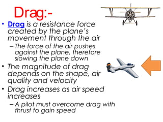 Drag:-
• Drag is a resistance force
created by the plane’s
movement through the air
– The force of the air pushes
against the plane, therefore
slowing the plane down
• The magnitude of drag
depends on the shape, air
quality and velocity
• Drag increases as air speed
increases
– A pilot must overcome drag with
thrust to gain speed
 