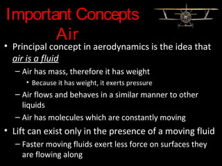 Important Concepts
Air
• Principal concept in aerodynamics is the idea that
air is a fluid
– Air has mass, therefore it has weight
• Because it has weight, it exerts pressure
– Air flows and behaves in a similar manner to other
liquids
– Air has molecules which are constantly moving
• Lift can exist only in the presence of a moving fluid
– Faster moving fluids exert less force on surfaces they
are flowing along
 