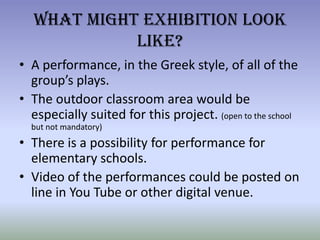 What Might Exhibition Look Like?A performance, in the Greek style, of all of the group’s plays.The outdoor classroom area would be especially suited for this project. (open to the school but not mandatory)There is a possibility for performance for elementary schools.Video of the performances could be posted on line in You Tube or other digital venue.